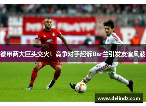 德甲两大巨头交火！竞争对手起诉Bar兰引发友谊风波