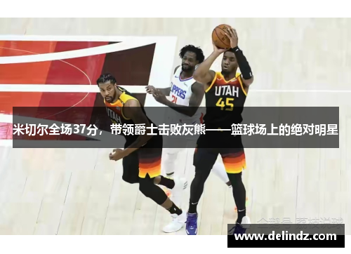 米切尔全场37分，带领爵士击败灰熊——篮球场上的绝对明星
